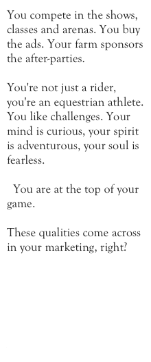 You compete in the shows, classes and arenas. You buy the ads. Your farm sponsors the after-parties.

You're not just a rider, you're an equestrian athlete. You like challenges. Your mind is curious, your spirit is adventurous, your soul is fearless. 

  You are at the top of your game.

These qualities come across in your marketing, right?






www.kathryncox.com